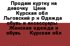 Продам куртку на девочку › Цена ­ 200 - Курская обл., Льговский р-н Одежда, обувь и аксессуары » Женская одежда и обувь   . Курская обл.